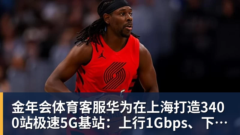 金年会体育客服华为在上海打造3400站极速5G基站：上行1Gbps、下行近4Gbps